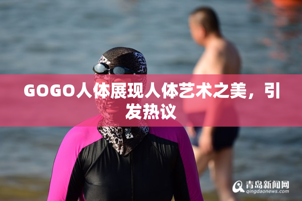 GOGO人体展现人体艺术之美，引发热议