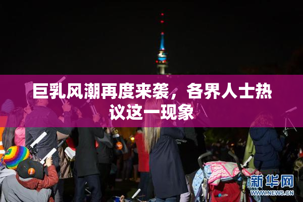 巨乳风潮再度来袭，各界人士热议这一现象