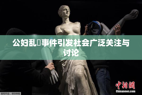 公妇乱婬事件引发社会广泛关注与讨论