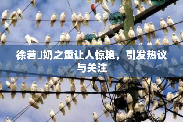 徐若瑄奶之重让人惊艳，引发热议与关注