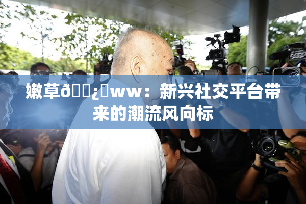 嫩草🌿‌ww：新兴社交平台带来的潮流风向标