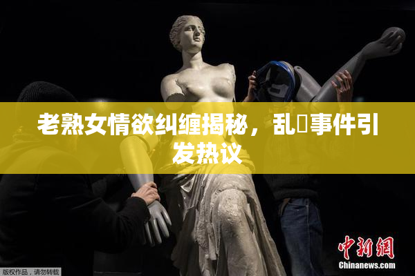 老熟女情欲纠缠揭秘，乱婬事件引发热议