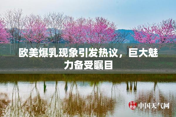欧美爆乳现象引发热议，巨大魅力备受瞩目