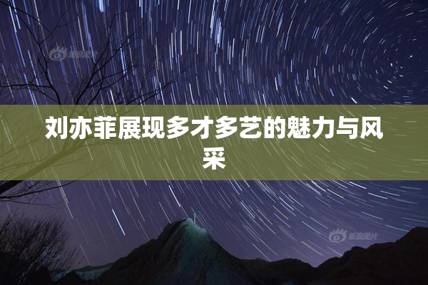 刘亦菲展现多才多艺的魅力与风采
