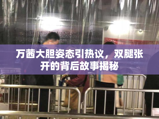 万茜大胆姿态引热议，双腿张开的背后故事揭秘