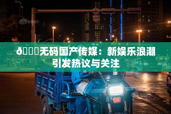 🔞无码国产传媒：新娱乐浪潮引发热议与关注