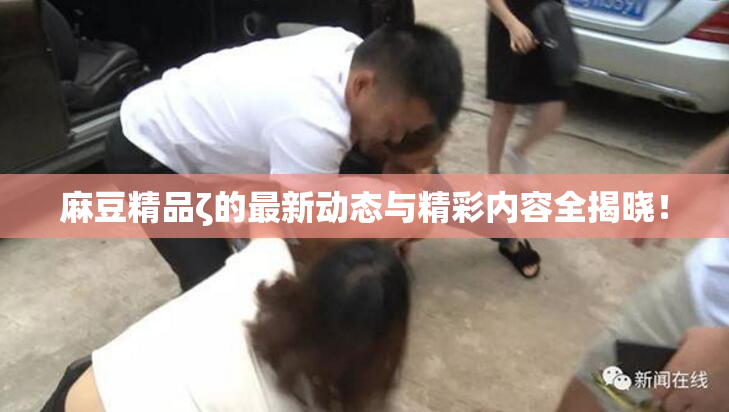 麻豆精品ζ的最新动态与精彩内容全揭晓！