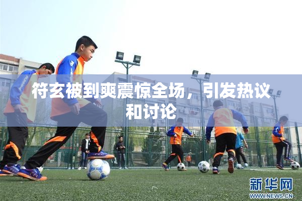 符玄被到爽震惊全场，引发热议和讨论