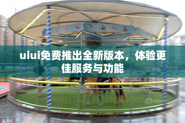 uiui免费推出全新版本，体验更佳服务与功能