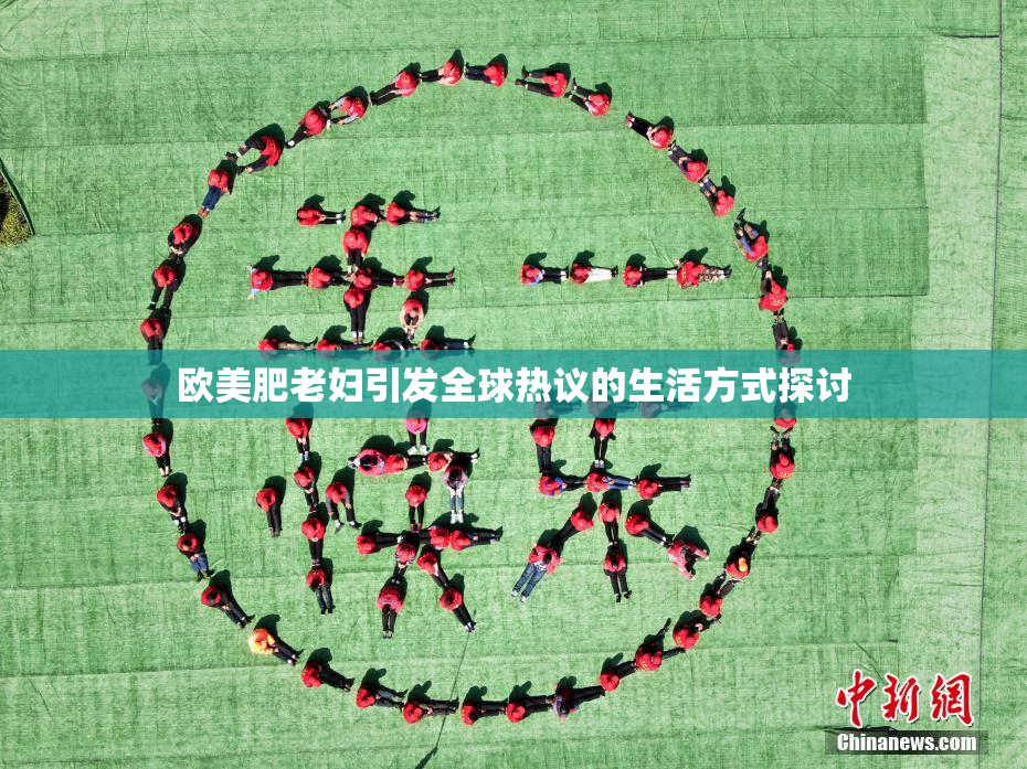 欧美肥老妇引发全球热议的生活方式探讨