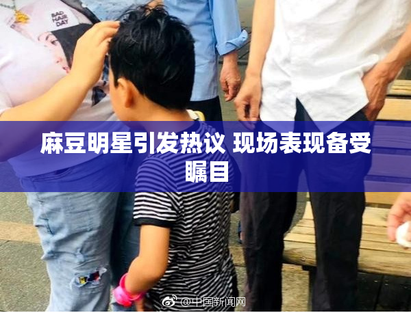 麻豆明星引发热议 现场表现备受瞩目