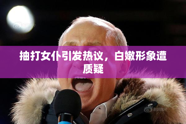抽打女仆引发热议，白嫩形象遭质疑