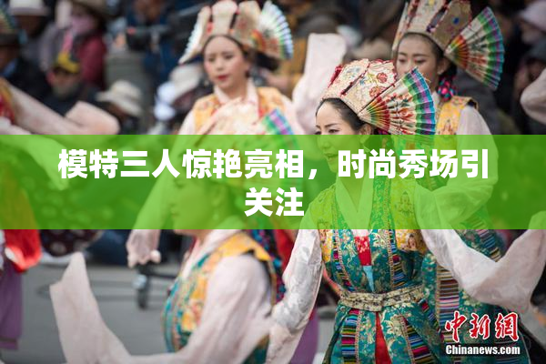 模特三人惊艳亮相，时尚秀场引关注