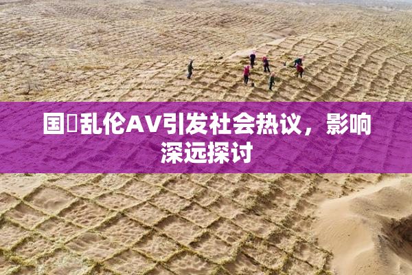 国產乱伦AV引发社会热议，影响深远探讨