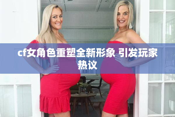 cf女角色重塑全新形象 引发玩家热议