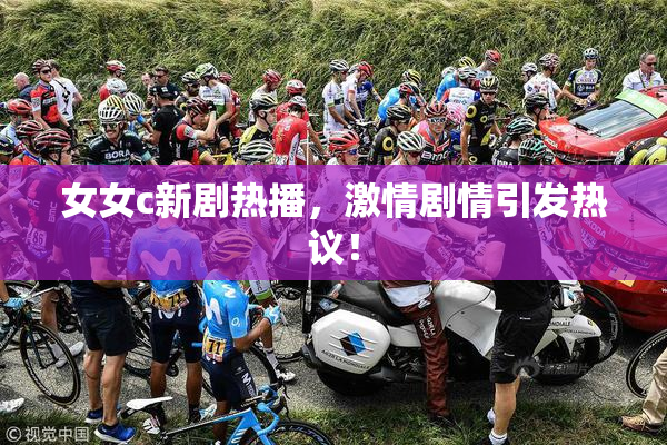 女女c新剧热播，激情剧情引发热议！