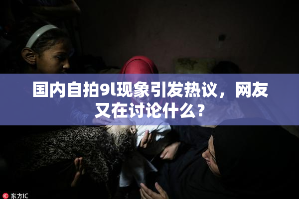 国内自拍9l现象引发热议，网友又在讨论什么？