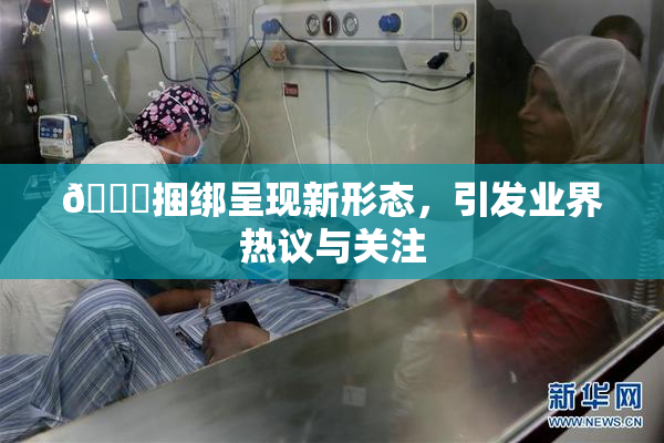 🔞捆绑呈现新形态，引发业界热议与关注