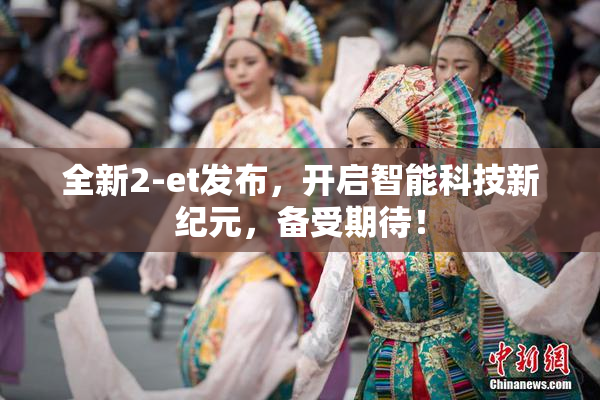 全新2-et发布，开启智能科技新纪元，备受期待！