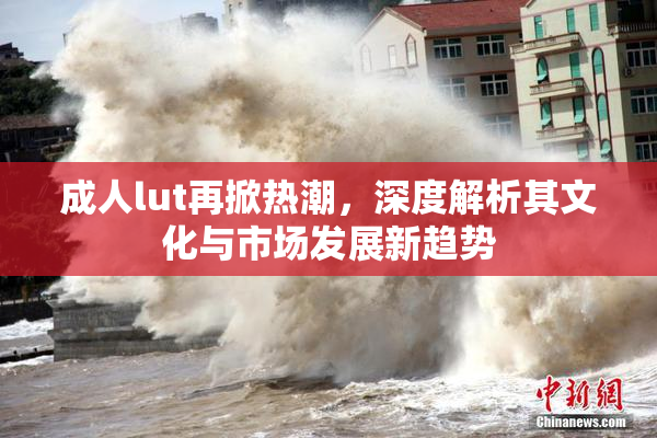 成人lut再掀热潮，深度解析其文化与市场发展新趋势