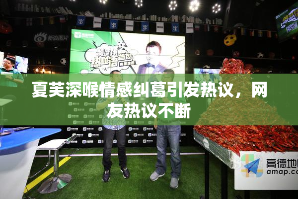 夏芙深喉情感纠葛引发热议，网友热议不断