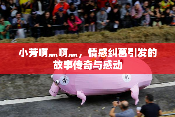小芳啊灬啊灬，情感纠葛引发的故事传奇与感动