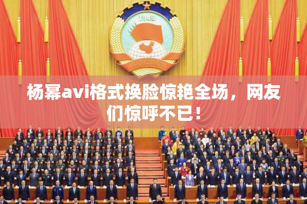杨幂avi格式换脸惊艳全场，网友们惊呼不已！