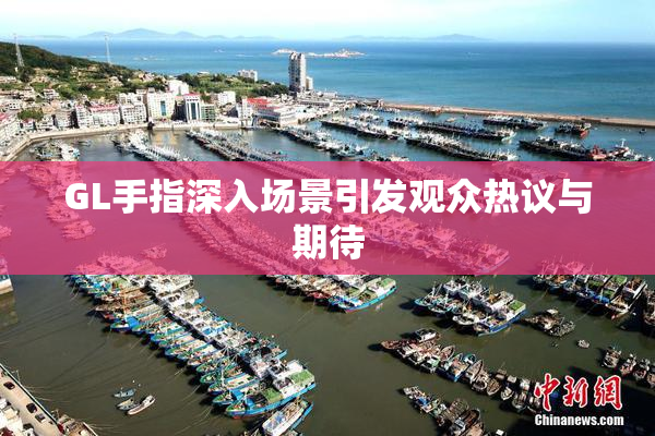 GL手指深入场景引发观众热议与期待