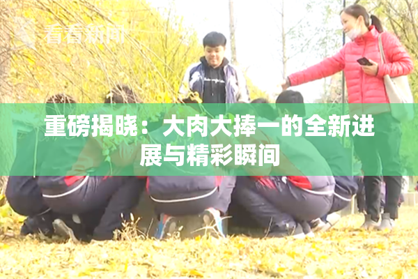 重磅揭晓：大肉大捧一的全新进展与精彩瞬间
