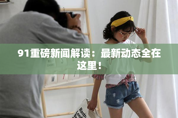 91重磅新闻解读：最新动态全在这里！
