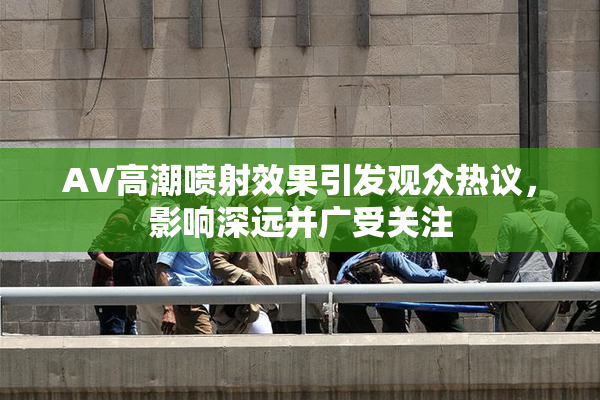 AV高潮喷射效果引发观众热议，影响深远并广受关注