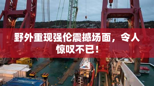 野外重现强伦震撼场面，令人惊叹不已！