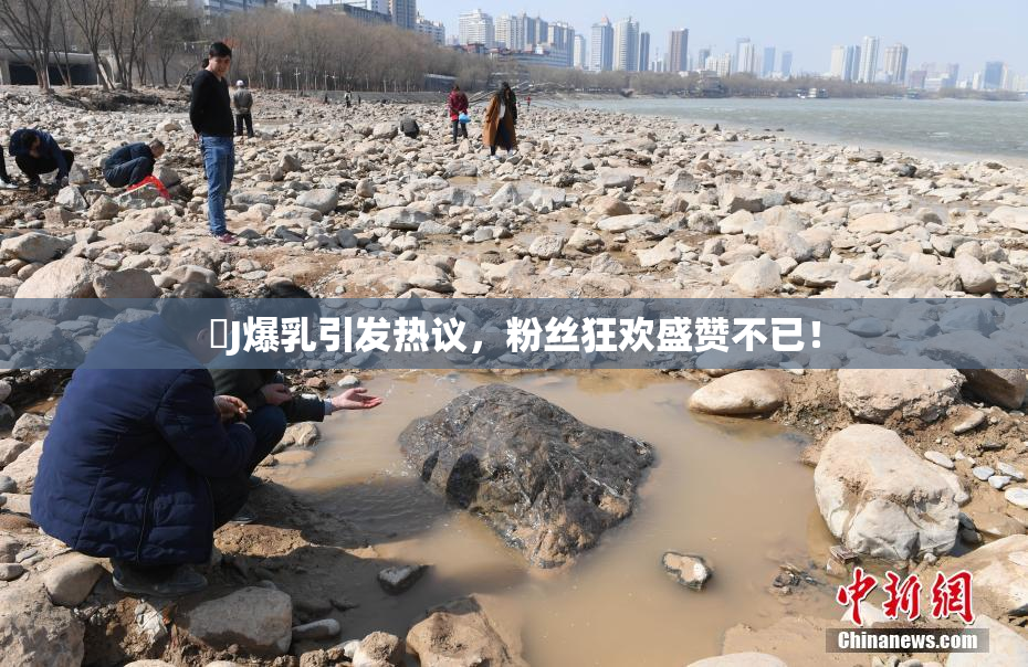 強J爆乳引发热议，粉丝狂欢盛赞不已！