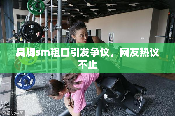 臭脚sm粗口引发争议，网友热议不止