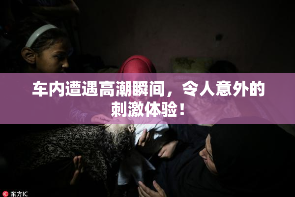 车内遭遇高潮瞬间，令人意外的刺激体验！