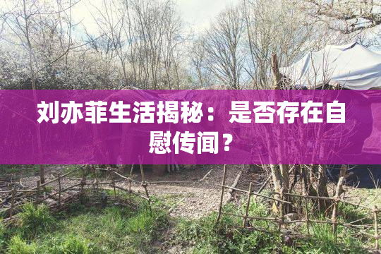刘亦菲生活揭秘：是否存在自慰传闻？