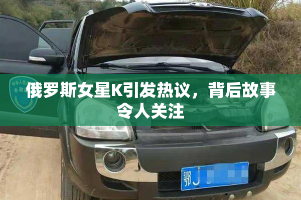 俄罗斯女星K引发热议，背后故事令人关注