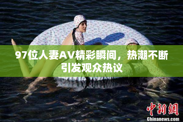 97位人妻AV精彩瞬间，热潮不断引发观众热议