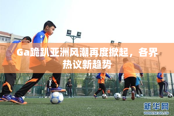 Ga跪趴亚洲风潮再度掀起，各界热议新趋势