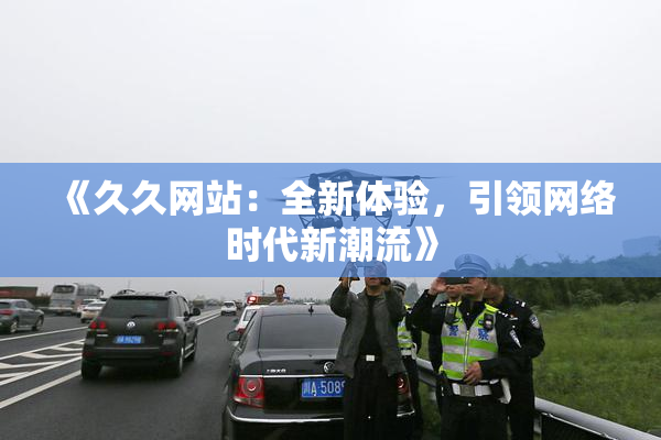 《久久网站：全新体验，引领网络时代新潮流》