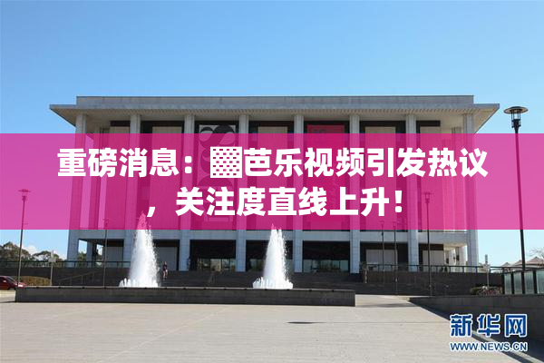 重磅消息：▓芭乐视频引发热议，关注度直线上升！