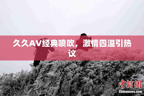 久久AV经典喷吹，激情四溢引热议