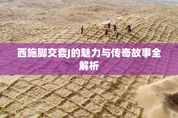 西施脚交套J的魅力与传奇故事全解析