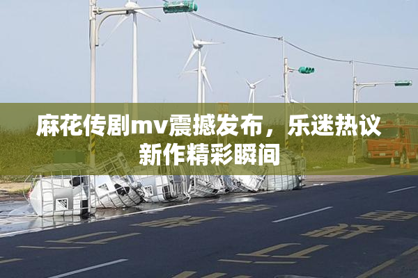 麻花传剧mv震撼发布，乐迷热议新作精彩瞬间