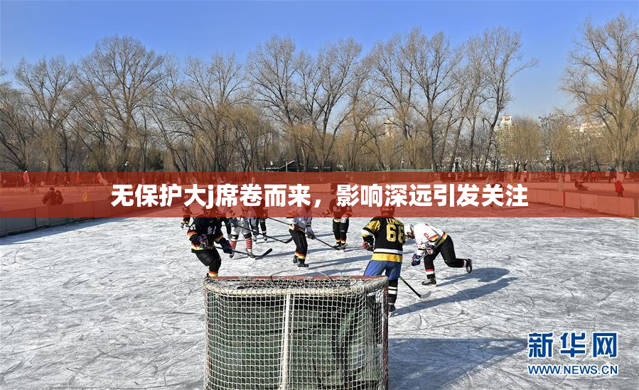 无保护大j席卷而来，影响深远引发关注