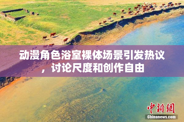 动漫角色浴室裸体场景引发热议，讨论尺度和创作自由