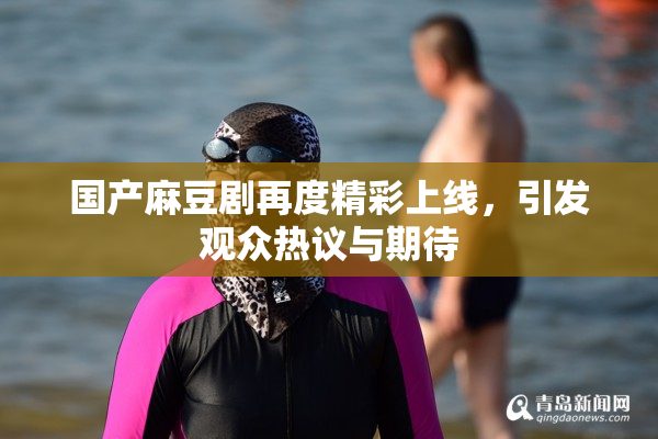 国产麻豆剧再度精彩上线，引发观众热议与期待