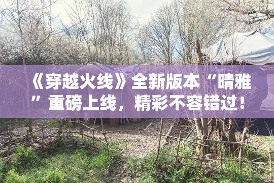 《穿越火线》全新版本“晴雅”重磅上线，精彩不容错过！