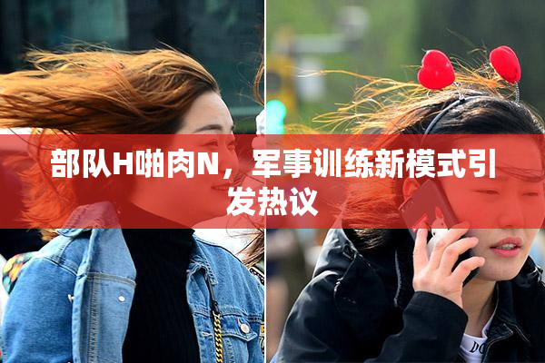 部队H啪肉N，军事训练新模式引发热议