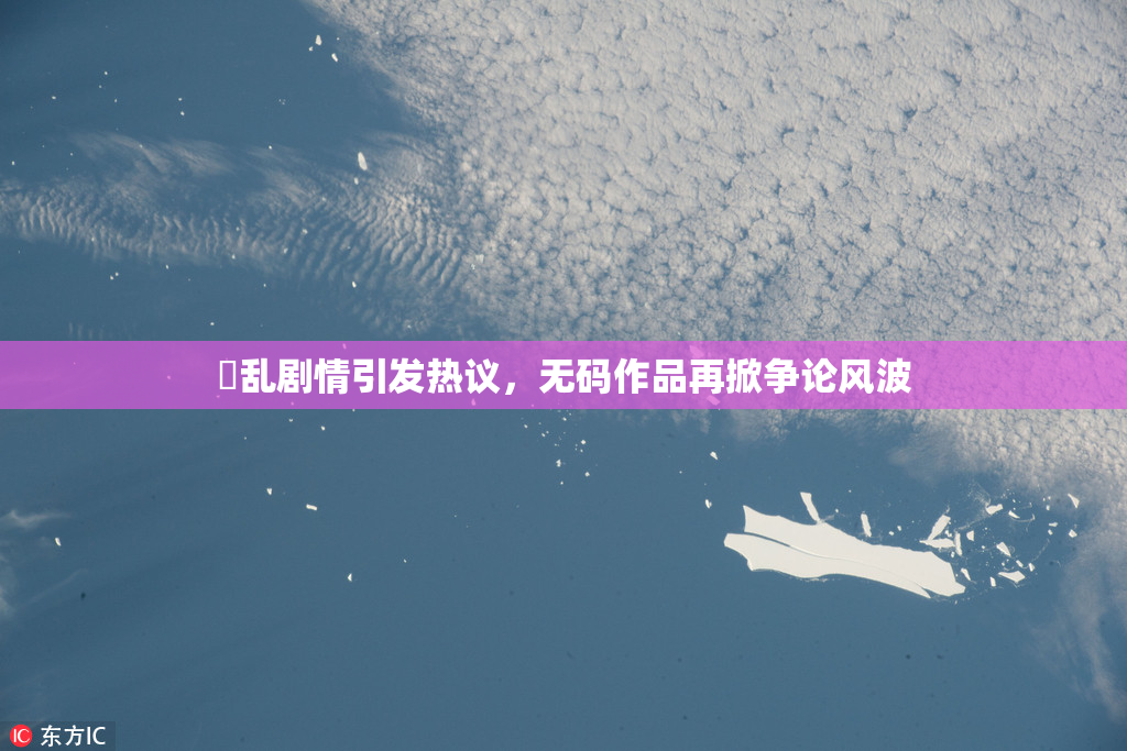 婬乱剧情引发热议，无码作品再掀争论风波